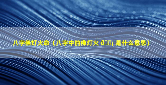 八字佛灯火命（八字中的佛灯火 🐡 是什么意思）